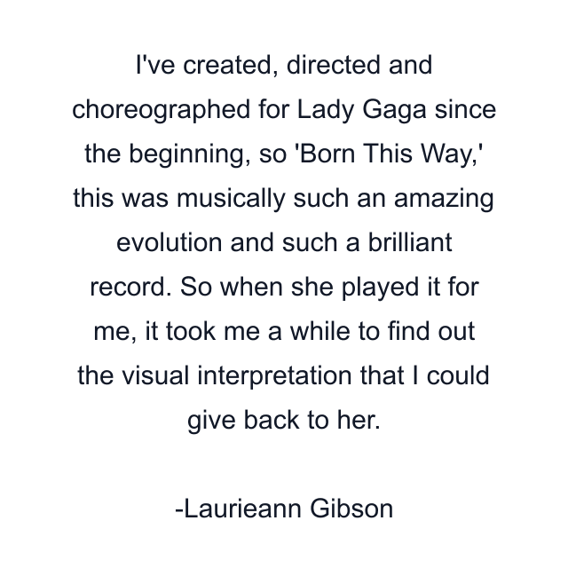 I've created, directed and choreographed for Lady Gaga since the beginning, so 'Born This Way,' this was musically such an amazing evolution and such a brilliant record. So when she played it for me, it took me a while to find out the visual interpretation that I could give back to her.