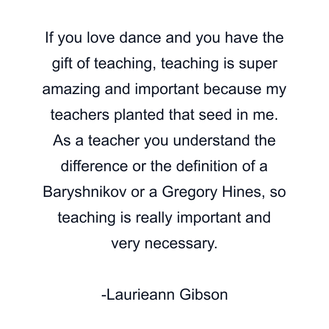 If you love dance and you have the gift of teaching, teaching is super amazing and important because my teachers planted that seed in me. As a teacher you understand the difference or the definition of a Baryshnikov or a Gregory Hines, so teaching is really important and very necessary.