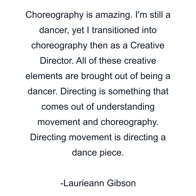 Choreography is amazing. I'm still a dancer, yet I transitioned into choreography then as a Creative Director. All of these creative elements are brought out of being a dancer. Directing is something that comes out of understanding movement and choreography. Directing movement is directing a dance piece.