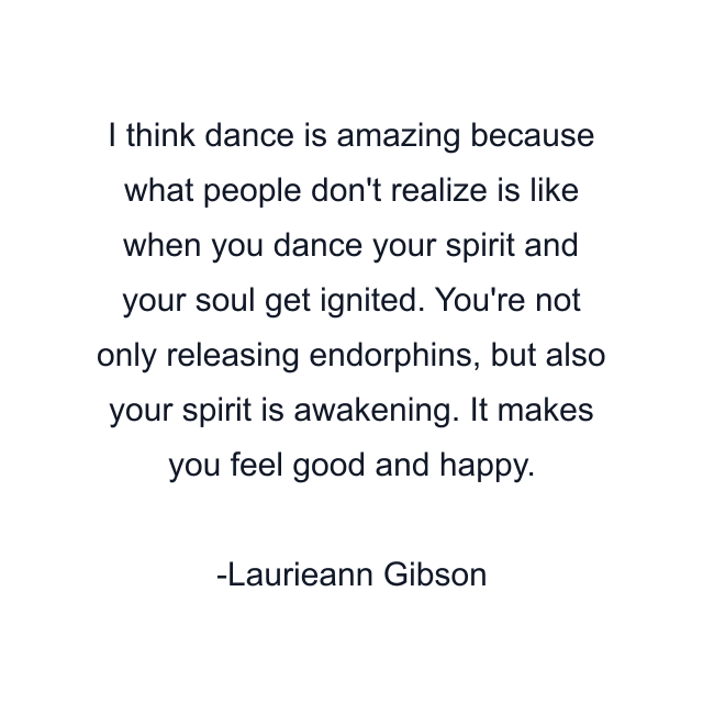 I think dance is amazing because what people don't realize is like when you dance your spirit and your soul get ignited. You're not only releasing endorphins, but also your spirit is awakening. It makes you feel good and happy.