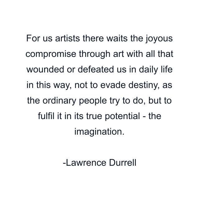 For us artists there waits the joyous compromise through art with all that wounded or defeated us in daily life in this way, not to evade destiny, as the ordinary people try to do, but to fulfil it in its true potential - the imagination.