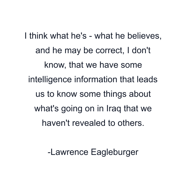 I think what he's - what he believes, and he may be correct, I don't know, that we have some intelligence information that leads us to know some things about what's going on in Iraq that we haven't revealed to others.