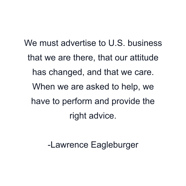 We must advertise to U.S. business that we are there, that our attitude has changed, and that we care. When we are asked to help, we have to perform and provide the right advice.