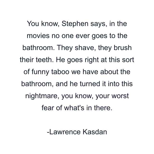 You know, Stephen says, in the movies no one ever goes to the bathroom. They shave, they brush their teeth. He goes right at this sort of funny taboo we have about the bathroom, and he turned it into this nightmare, you know, your worst fear of what's in there.