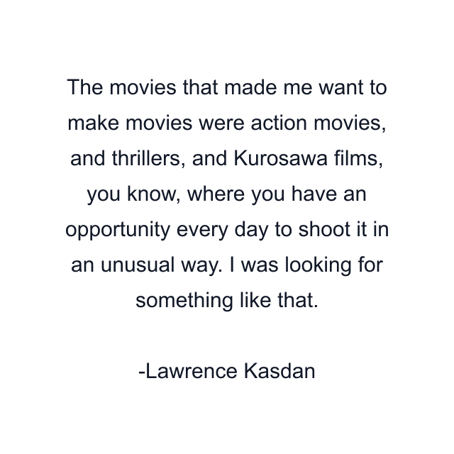 The movies that made me want to make movies were action movies, and thrillers, and Kurosawa films, you know, where you have an opportunity every day to shoot it in an unusual way. I was looking for something like that.