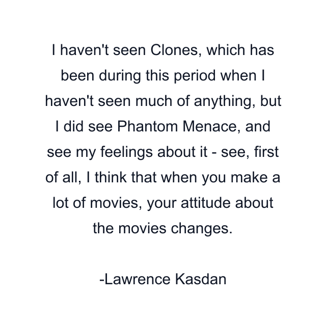 I haven't seen Clones, which has been during this period when I haven't seen much of anything, but I did see Phantom Menace, and see my feelings about it - see, first of all, I think that when you make a lot of movies, your attitude about the movies changes.