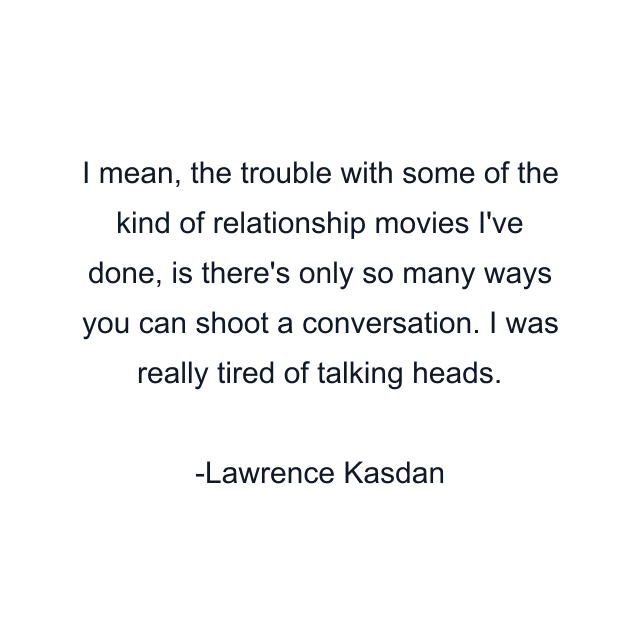 I mean, the trouble with some of the kind of relationship movies I've done, is there's only so many ways you can shoot a conversation. I was really tired of talking heads.