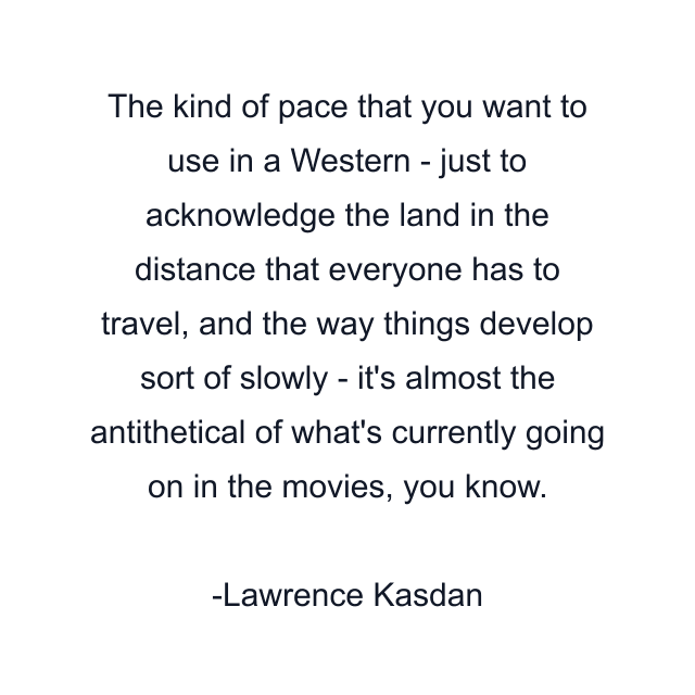 The kind of pace that you want to use in a Western - just to acknowledge the land in the distance that everyone has to travel, and the way things develop sort of slowly - it's almost the antithetical of what's currently going on in the movies, you know.