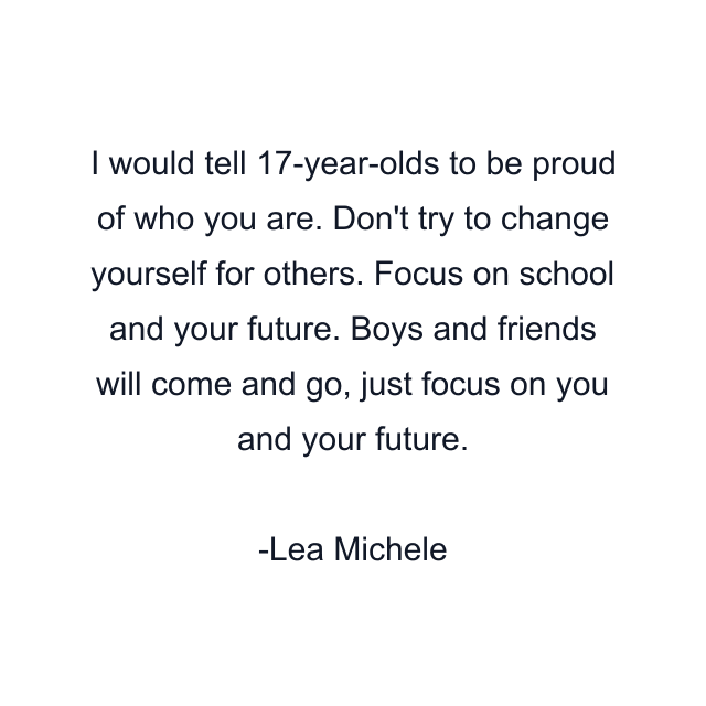 I would tell 17-year-olds to be proud of who you are. Don't try to change yourself for others. Focus on school and your future. Boys and friends will come and go, just focus on you and your future.