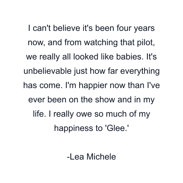 I can't believe it's been four years now, and from watching that pilot, we really all looked like babies. It's unbelievable just how far everything has come. I'm happier now than I've ever been on the show and in my life. I really owe so much of my happiness to 'Glee.'