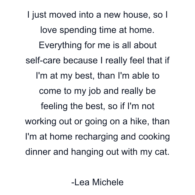 I just moved into a new house, so I love spending time at home. Everything for me is all about self-care because I really feel that if I'm at my best, than I'm able to come to my job and really be feeling the best, so if I'm not working out or going on a hike, than I'm at home recharging and cooking dinner and hanging out with my cat.