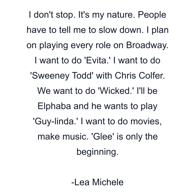 I don't stop. It's my nature. People have to tell me to slow down. I plan on playing every role on Broadway. I want to do 'Evita.' I want to do 'Sweeney Todd' with Chris Colfer. We want to do 'Wicked.' I'll be Elphaba and he wants to play 'Guy-linda.' I want to do movies, make music. 'Glee' is only the beginning.