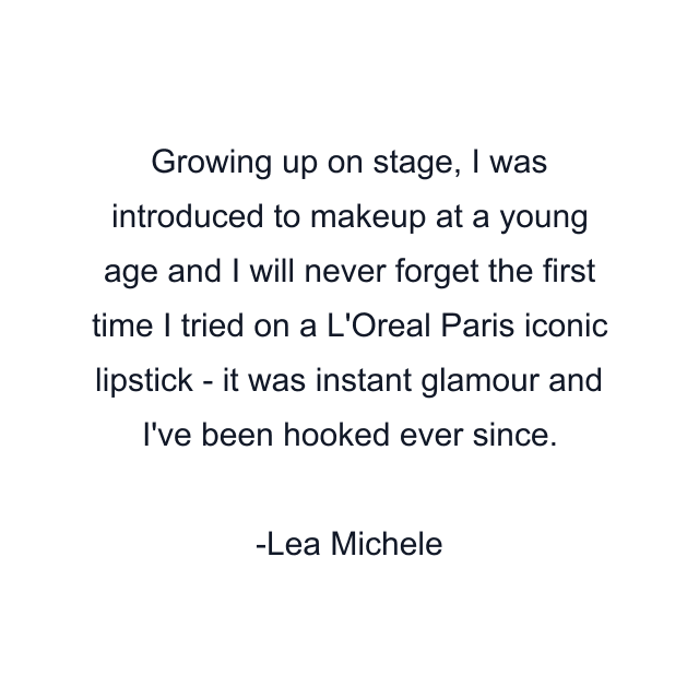 Growing up on stage, I was introduced to makeup at a young age and I will never forget the first time I tried on a L'Oreal Paris iconic lipstick - it was instant glamour and I've been hooked ever since.