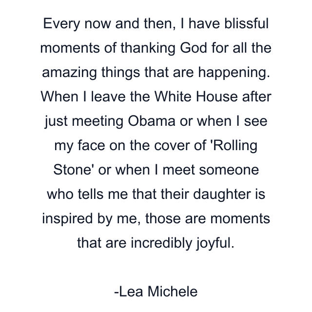 Every now and then, I have blissful moments of thanking God for all the amazing things that are happening. When I leave the White House after just meeting Obama or when I see my face on the cover of 'Rolling Stone' or when I meet someone who tells me that their daughter is inspired by me, those are moments that are incredibly joyful.