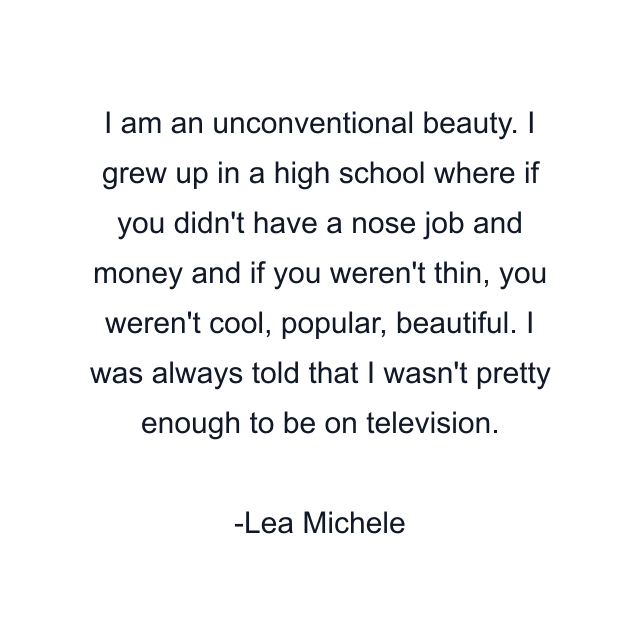 I am an unconventional beauty. I grew up in a high school where if you didn't have a nose job and money and if you weren't thin, you weren't cool, popular, beautiful. I was always told that I wasn't pretty enough to be on television.