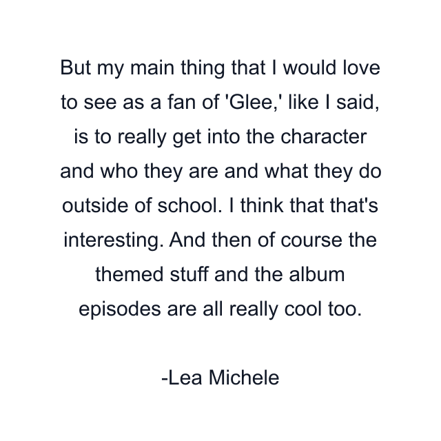 But my main thing that I would love to see as a fan of 'Glee,' like I said, is to really get into the character and who they are and what they do outside of school. I think that that's interesting. And then of course the themed stuff and the album episodes are all really cool too.