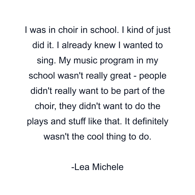 I was in choir in school. I kind of just did it. I already knew I wanted to sing. My music program in my school wasn't really great - people didn't really want to be part of the choir, they didn't want to do the plays and stuff like that. It definitely wasn't the cool thing to do.