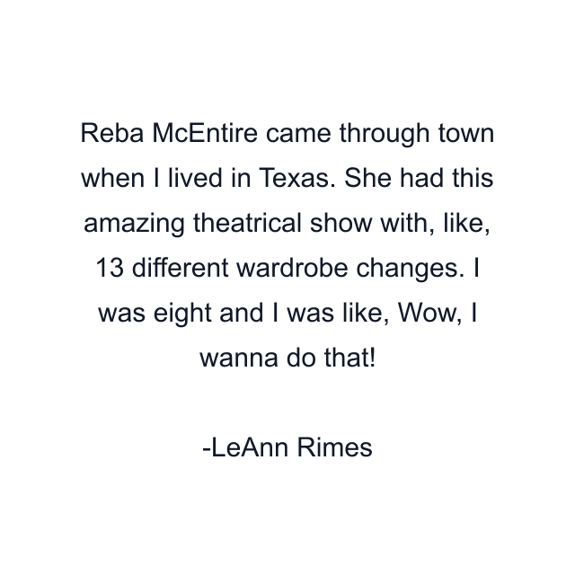 Reba McEntire came through town when I lived in Texas. She had this amazing theatrical show with, like, 13 different wardrobe changes. I was eight and I was like, Wow, I wanna do that!