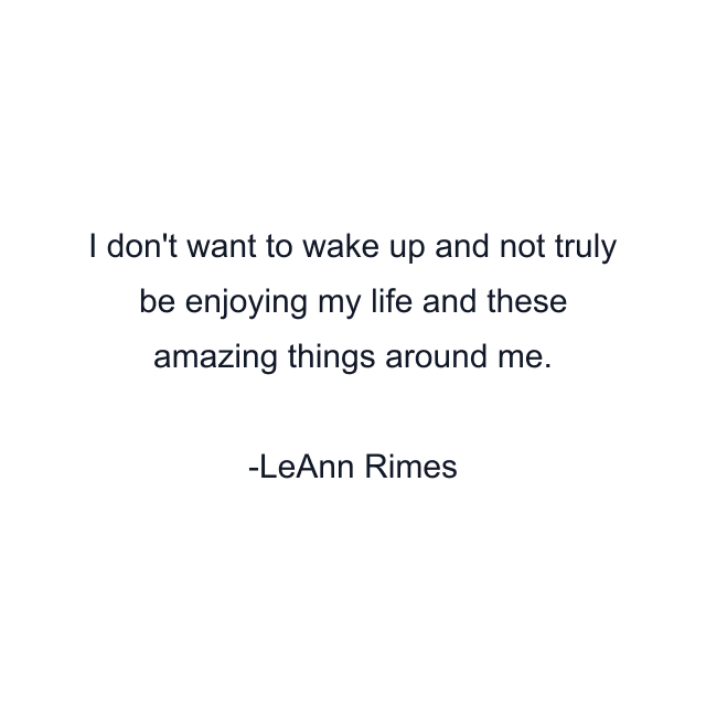 I don't want to wake up and not truly be enjoying my life and these amazing things around me.