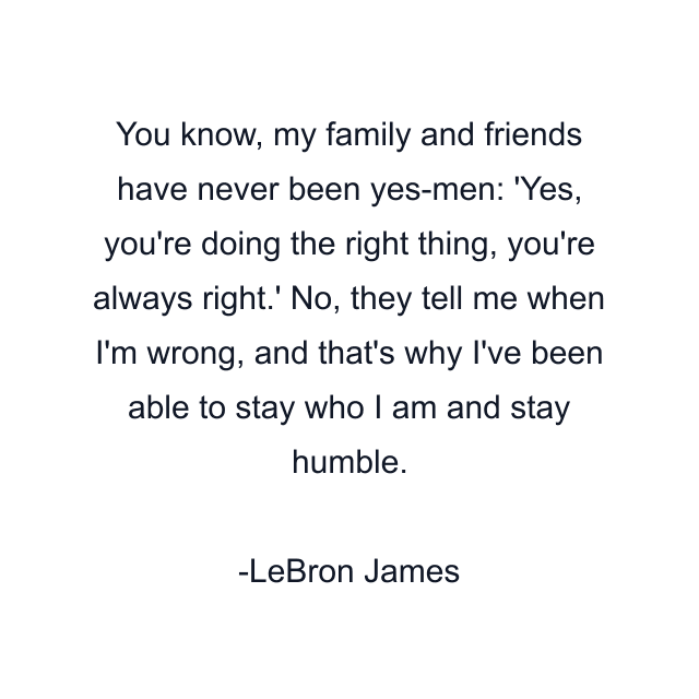 You know, my family and friends have never been yes-men: 'Yes, you're doing the right thing, you're always right.' No, they tell me when I'm wrong, and that's why I've been able to stay who I am and stay humble.