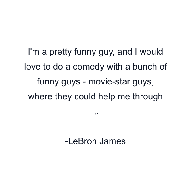 I'm a pretty funny guy, and I would love to do a comedy with a bunch of funny guys - movie-star guys, where they could help me through it.