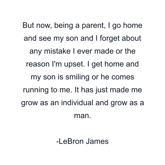 But now, being a parent, I go home and see my son and I forget about any mistake I ever made or the reason I'm upset. I get home and my son is smiling or he comes running to me. It has just made me grow as an individual and grow as a man.