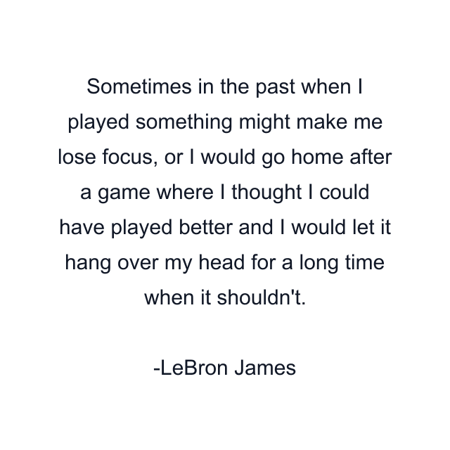 Sometimes in the past when I played something might make me lose focus, or I would go home after a game where I thought I could have played better and I would let it hang over my head for a long time when it shouldn't.