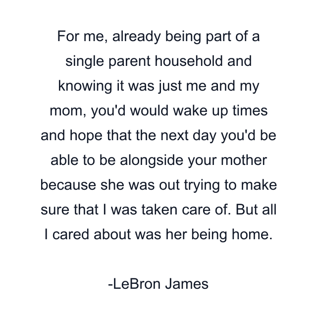 For me, already being part of a single parent household and knowing it was just me and my mom, you'd would wake up times and hope that the next day you'd be able to be alongside your mother because she was out trying to make sure that I was taken care of. But all I cared about was her being home.