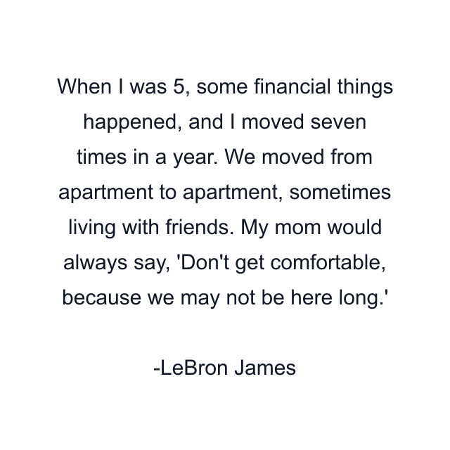 When I was 5, some financial things happened, and I moved seven times in a year. We moved from apartment to apartment, sometimes living with friends. My mom would always say, 'Don't get comfortable, because we may not be here long.'