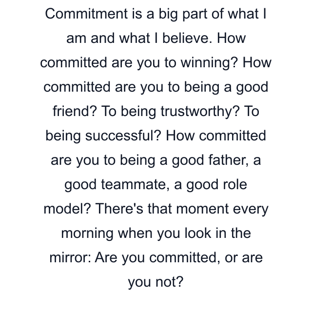 Commitment is a big part of what I am and what I believe. How committed are you to winning? How committed are you to being a good friend? To being trustworthy? To being successful? How committed are you to being a good father, a good teammate, a good role model? There's that moment every morning when you look in the mirror: Are you committed, or are you not?