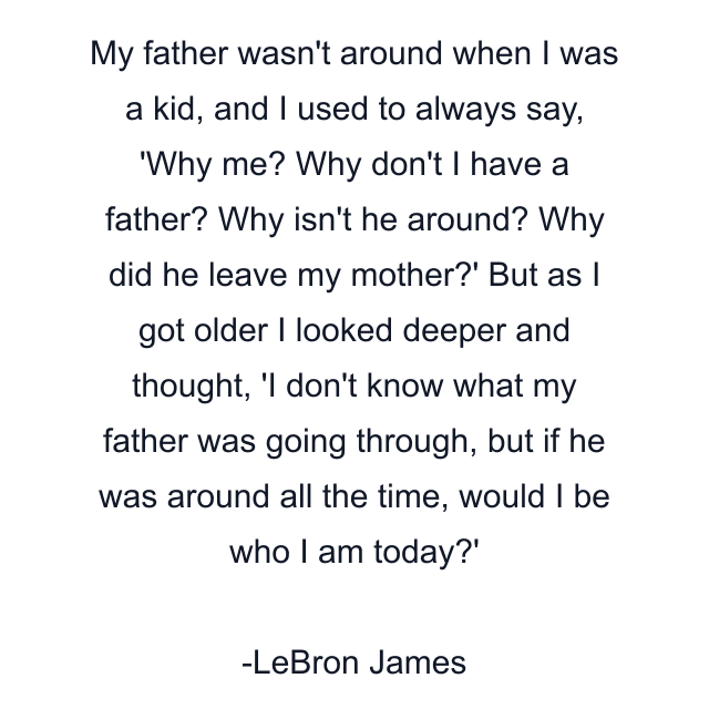 My father wasn't around when I was a kid, and I used to always say, 'Why me? Why don't I have a father? Why isn't he around? Why did he leave my mother?' But as I got older I looked deeper and thought, 'I don't know what my father was going through, but if he was around all the time, would I be who I am today?'