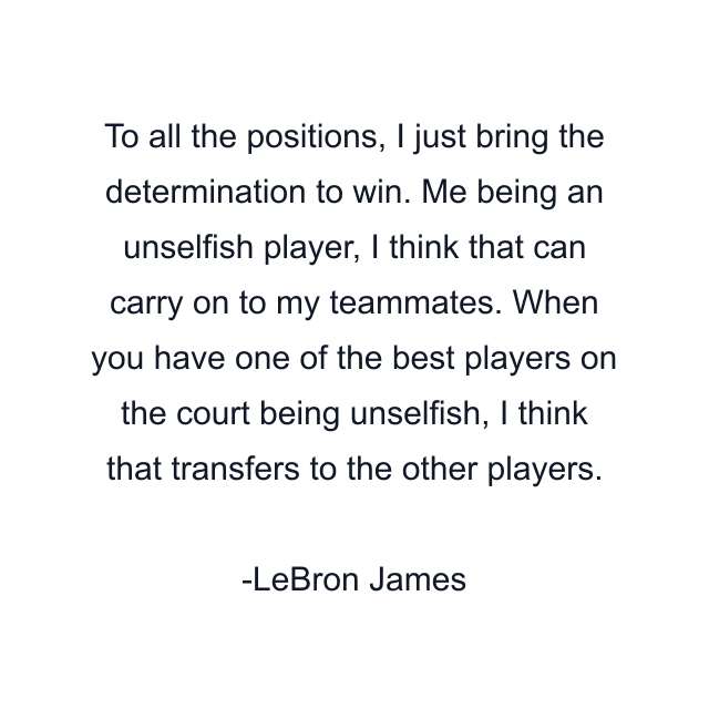 To all the positions, I just bring the determination to win. Me being an unselfish player, I think that can carry on to my teammates. When you have one of the best players on the court being unselfish, I think that transfers to the other players.