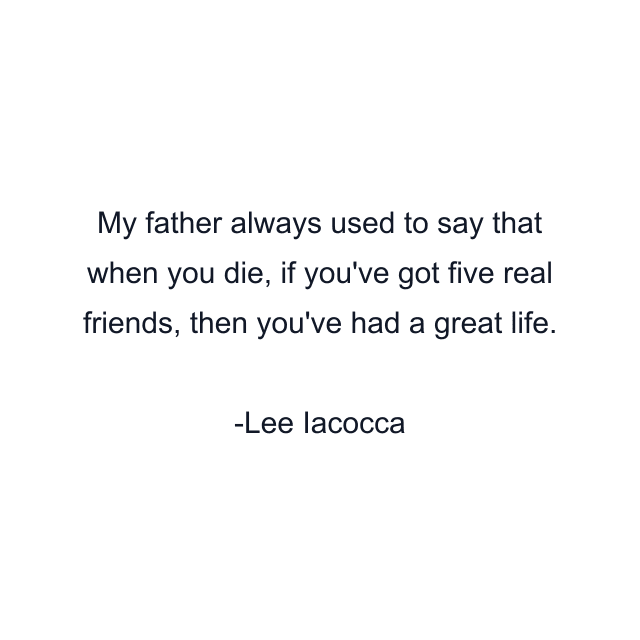 My father always used to say that when you die, if you've got five real friends, then you've had a great life.