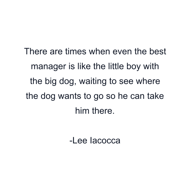 There are times when even the best manager is like the little boy with the big dog, waiting to see where the dog wants to go so he can take him there.