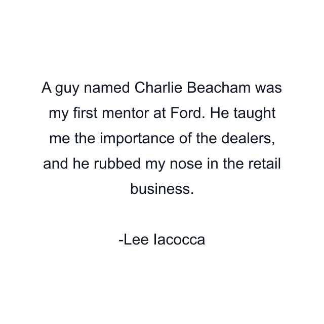 A guy named Charlie Beacham was my first mentor at Ford. He taught me the importance of the dealers, and he rubbed my nose in the retail business.