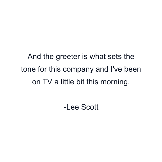 And the greeter is what sets the tone for this company and I've been on TV a little bit this morning.