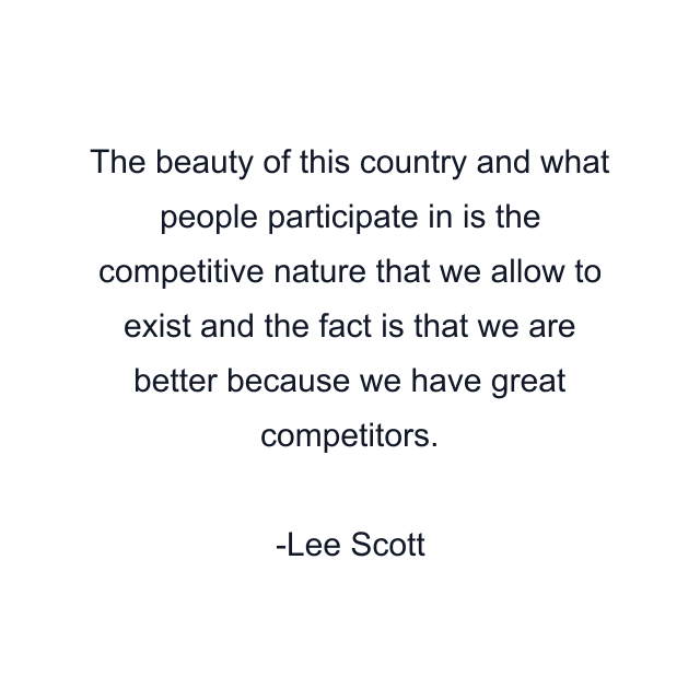 The beauty of this country and what people participate in is the competitive nature that we allow to exist and the fact is that we are better because we have great competitors.