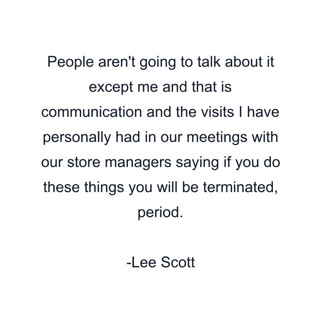 People aren't going to talk about it except me and that is communication and the visits I have personally had in our meetings with our store managers saying if you do these things you will be terminated, period.