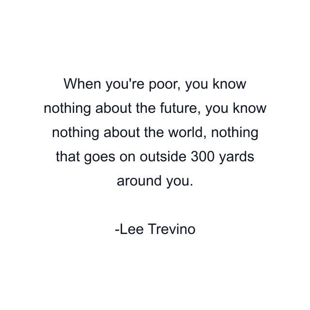 When you're poor, you know nothing about the future, you know nothing about the world, nothing that goes on outside 300 yards around you.