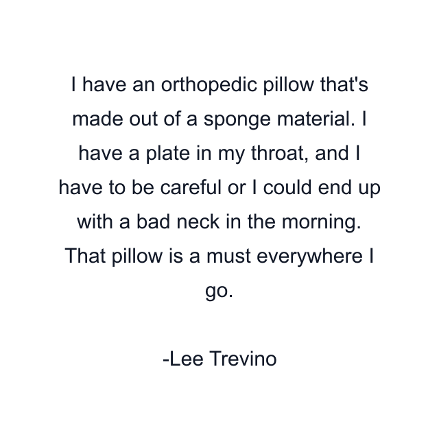 I have an orthopedic pillow that's made out of a sponge material. I have a plate in my throat, and I have to be careful or I could end up with a bad neck in the morning. That pillow is a must everywhere I go.