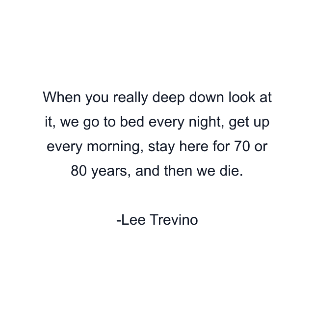 When you really deep down look at it, we go to bed every night, get up every morning, stay here for 70 or 80 years, and then we die.