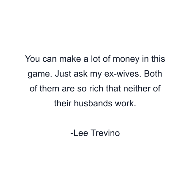 You can make a lot of money in this game. Just ask my ex-wives. Both of them are so rich that neither of their husbands work.