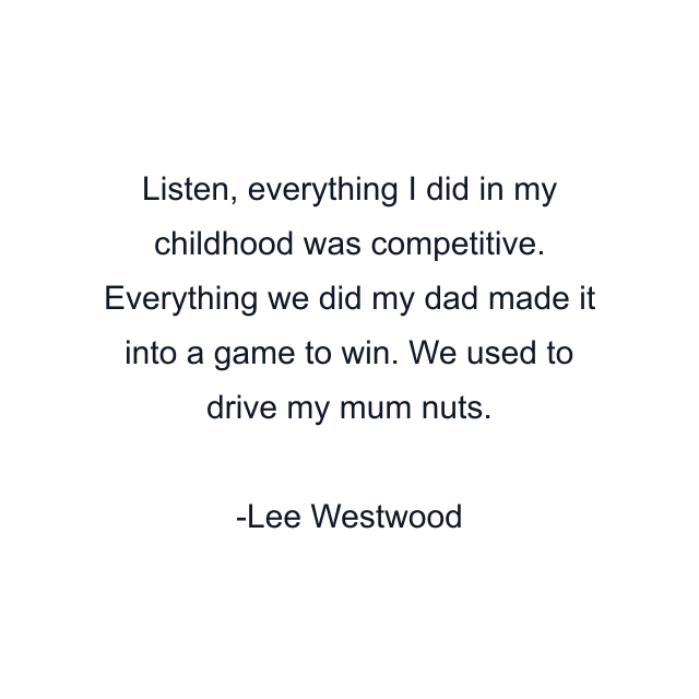 Listen, everything I did in my childhood was competitive. Everything we did my dad made it into a game to win. We used to drive my mum nuts.