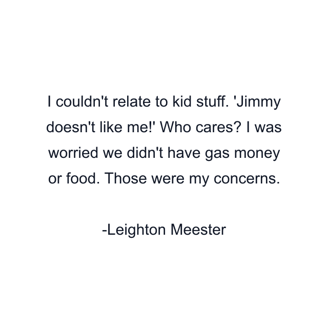 I couldn't relate to kid stuff. 'Jimmy doesn't like me!' Who cares? I was worried we didn't have gas money or food. Those were my concerns.