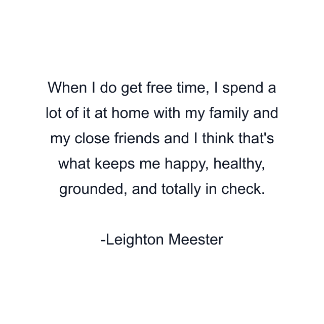 When I do get free time, I spend a lot of it at home with my family and my close friends and I think that's what keeps me happy, healthy, grounded, and totally in check.