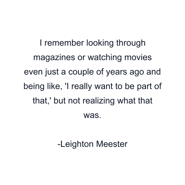 I remember looking through magazines or watching movies even just a couple of years ago and being like, 'I really want to be part of that,' but not realizing what that was.