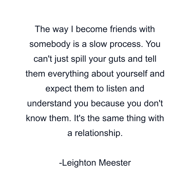 The way I become friends with somebody is a slow process. You can't just spill your guts and tell them everything about yourself and expect them to listen and understand you because you don't know them. It's the same thing with a relationship.