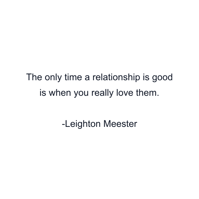 The only time a relationship is good is when you really love them.