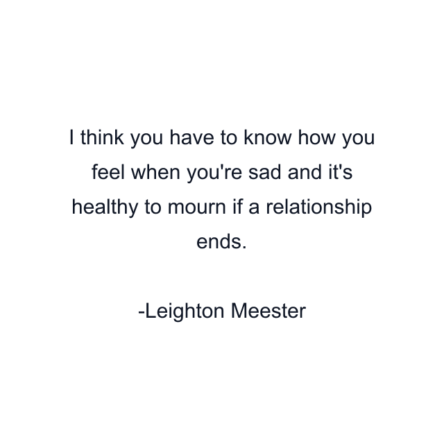 I think you have to know how you feel when you're sad and it's healthy to mourn if a relationship ends.