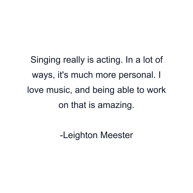 Singing really is acting. In a lot of ways, it's much more personal. I love music, and being able to work on that is amazing.